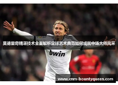 莫德里奇精湛技术全面解析足球艺术典范如何成就中场大师风采