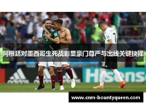 阿根廷对墨西哥生死战彰显豪门尊严与出线关键抉择 阿根廷对墨西哥生死战彰显豪门尊严与出线关键抉择