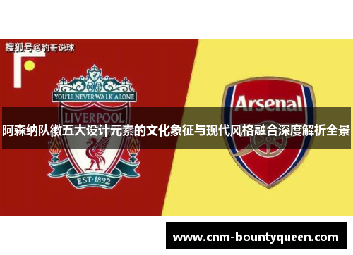 阿森纳队徽五大设计元素的文化象征与现代风格融合深度解析全景
