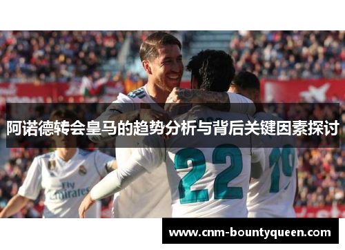 阿诺德转会皇马的趋势分析与背后关键因素探讨