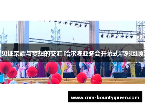 见证荣耀与梦想的交汇 哈尔滨亚冬会开幕式精彩回顾