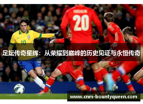 足坛传奇星辉：从荣耀到巅峰的历史见证与永恒传奇