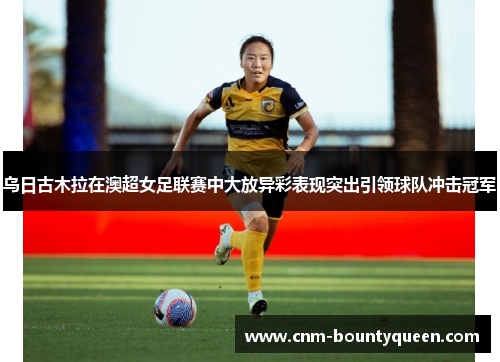 乌日古木拉在澳超女足联赛中大放异彩表现突出引领球队冲击冠军 乌日古木拉在澳超女足联赛中大放异彩表现突出引领球队冲击冠军