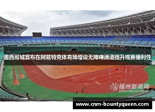 墨西哥城宣布在阿兹特克体育场增设无障碍通道提升观赛便利性