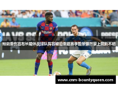 鲍勃重伤宣布长期休战球队阵容被迫重组赛季前景骤然蒙上阴影不明