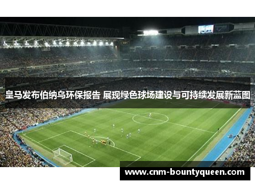 皇马发布伯纳乌环保报告 展现绿色球场建设与可持续发展新蓝图