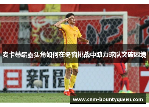 麦卡蒂崭露头角如何在冬窗挑战中助力球队突破困境