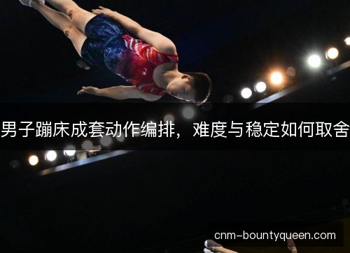男子蹦床成套动作编排，难度与稳定如何取舍